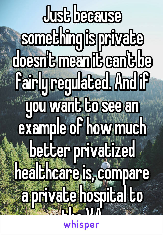 Just because something is private doesn't mean it can't be fairly regulated. And if you want to see an example of how much better privatized healthcare is, compare a private hospital to the VA