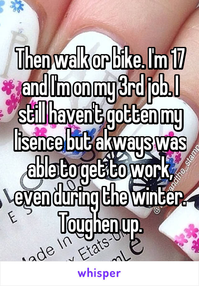 Then walk or bike. I'm 17 and I'm on my 3rd job. I still haven't gotten my lisence but akways was able to get to work, even during the winter. Toughen up.