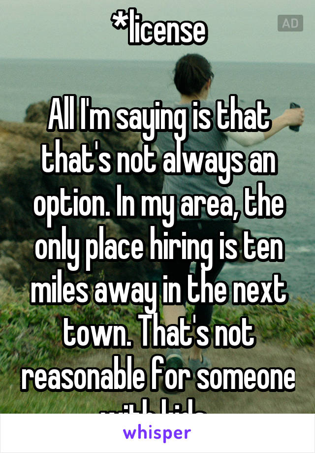 *license

All I'm saying is that that's not always an option. In my area, the only place hiring is ten miles away in the next town. That's not reasonable for someone with kids. 