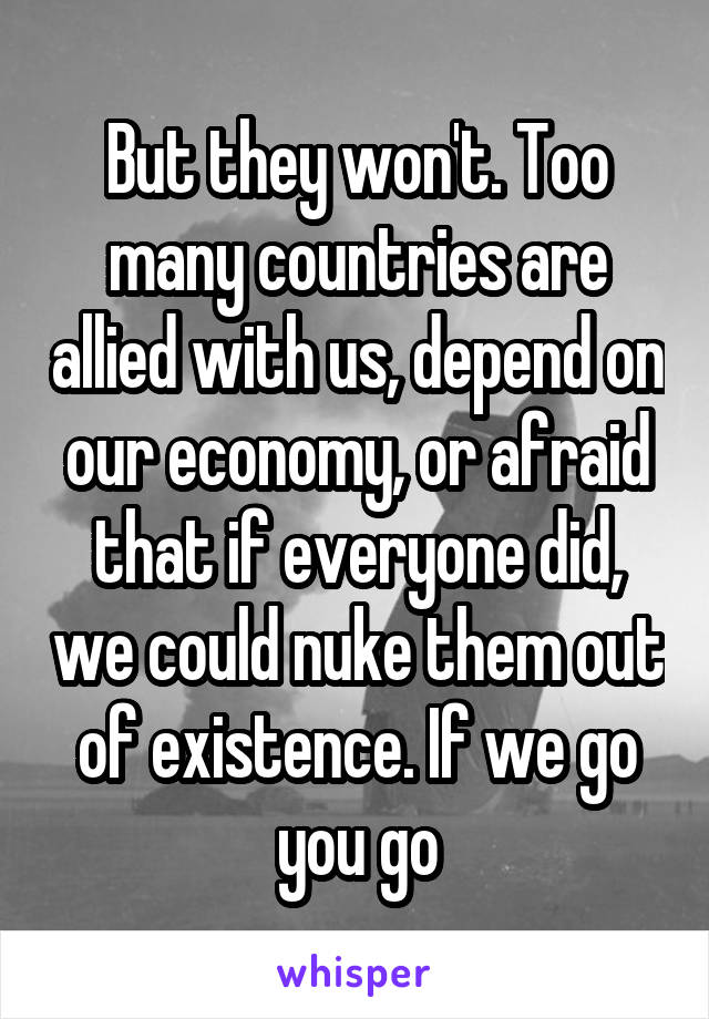 But they won't. Too many countries are allied with us, depend on our economy, or afraid that if everyone did, we could nuke them out of existence. If we go you go