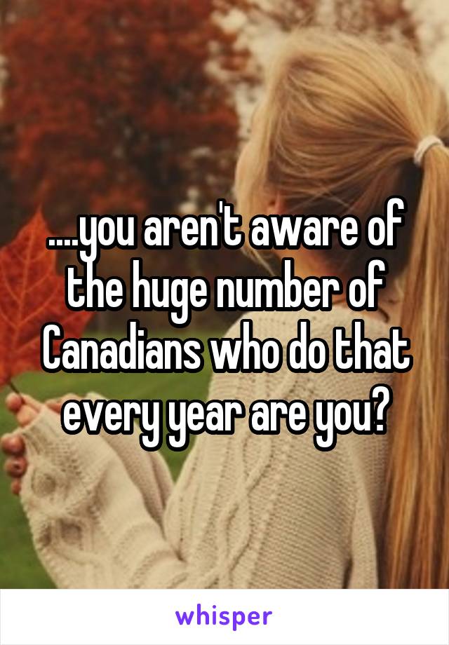 ....you aren't aware of the huge number of Canadians who do that every year are you?