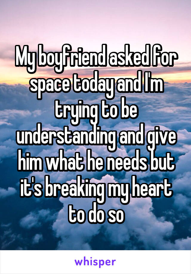 My boyfriend asked for space today and I'm trying to be understanding and give him what he needs but it's breaking my heart to do so