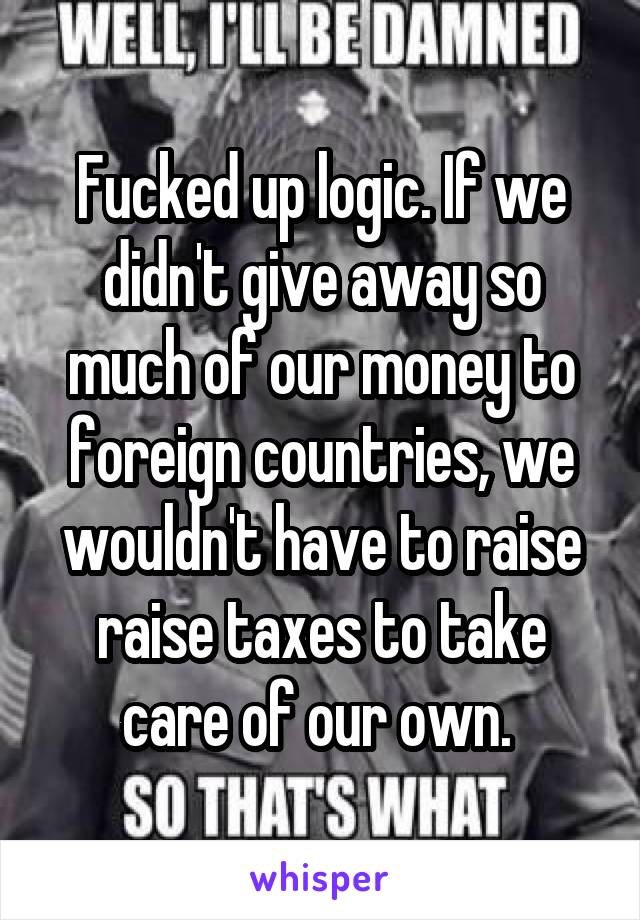 Fucked up logic. If we didn't give away so much of our money to foreign countries, we wouldn't have to raise raise taxes to take care of our own. 