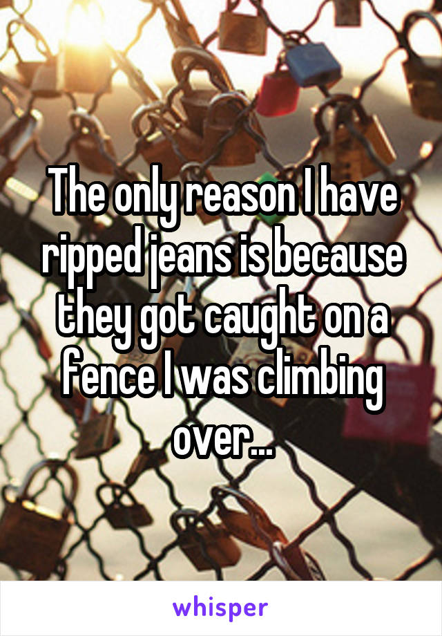 The only reason I have ripped jeans is because they got caught on a fence I was climbing over...
