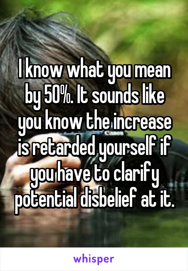 I know what you mean by 50%. It sounds like you know the increase is retarded yourself if you have to clarify potential disbelief at it.