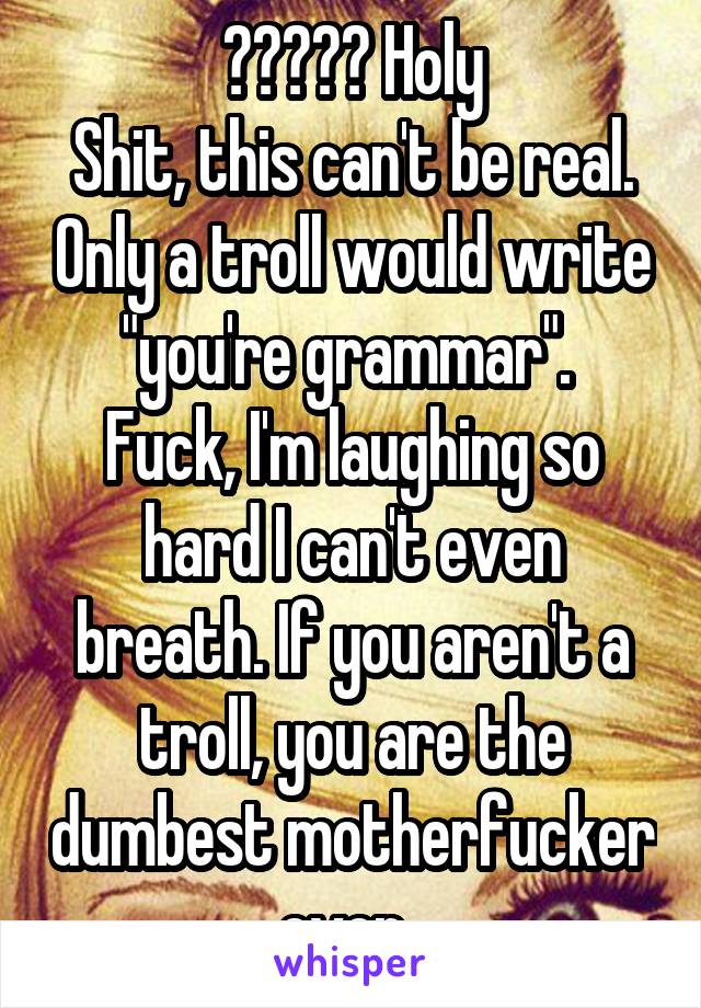 😂😂😂😂😂 Holy
Shit, this can't be real. Only a troll would write "you're grammar". 
Fuck, I'm laughing so hard I can't even breath. If you aren't a troll, you are the dumbest motherfucker ever. 