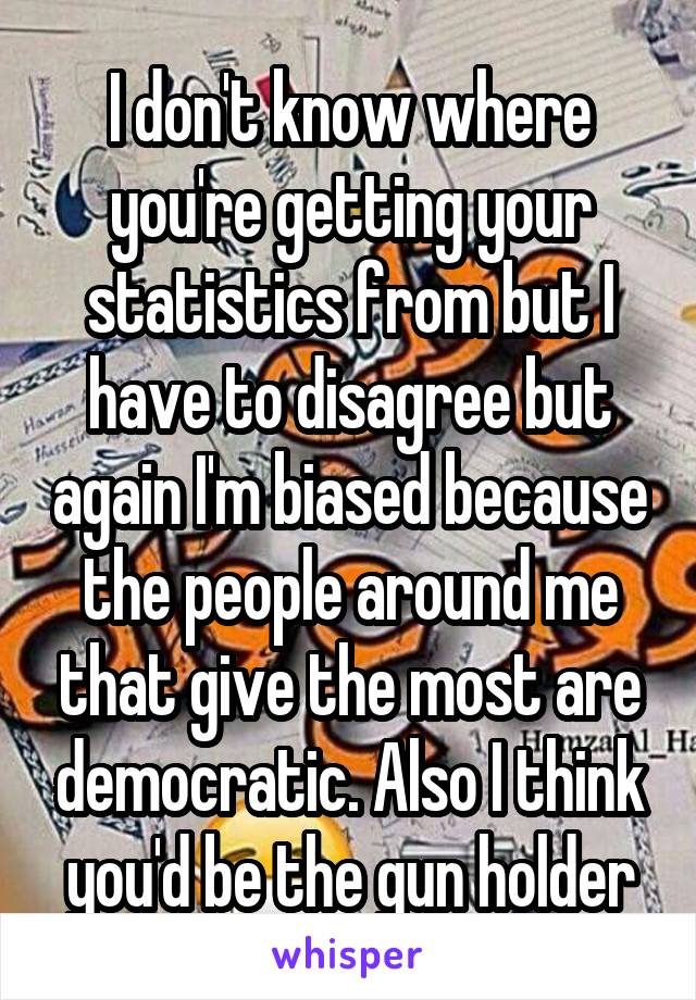 I don't know where you're getting your statistics from but I have to disagree but again I'm biased because the people around me that give the most are democratic. Also I think you'd be the gun holder