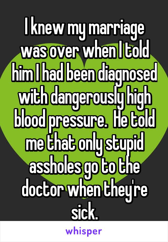 I knew my marriage was over when I told him I had been diagnosed with dangerously high blood pressure.  He told me that only stupid assholes go to the doctor when they're sick.