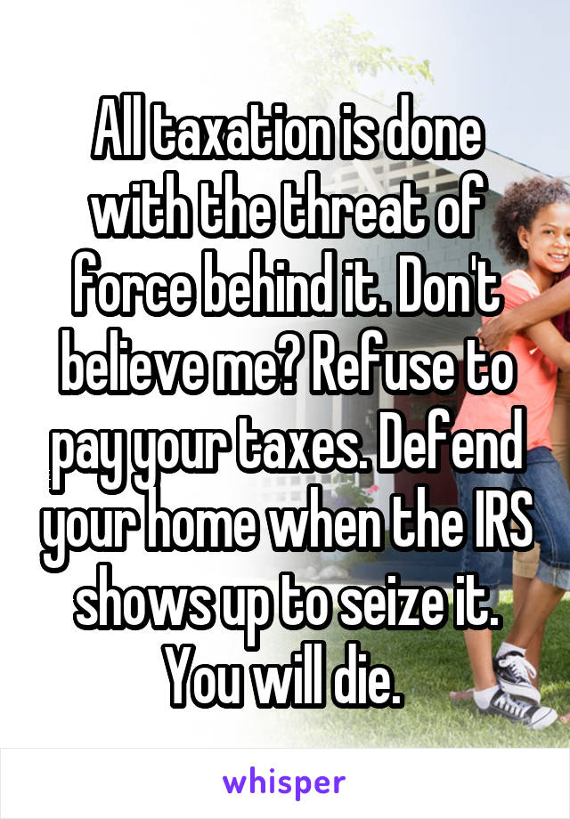 All taxation is done with the threat of force behind it. Don't believe me? Refuse to pay your taxes. Defend your home when the IRS shows up to seize it. You will die. 