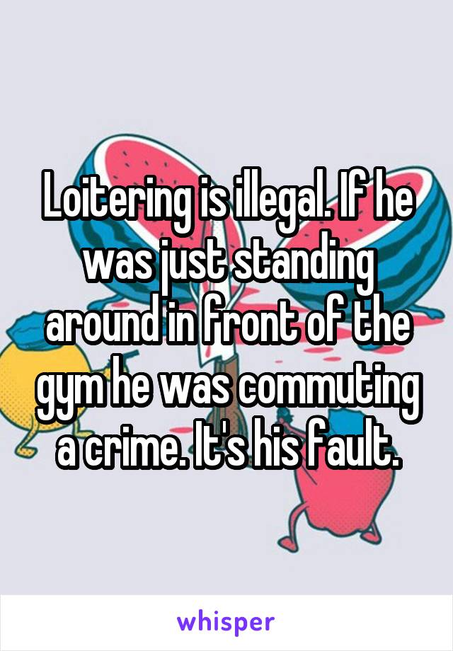 Loitering is illegal. If he was just standing around in front of the gym he was commuting a crime. It's his fault.