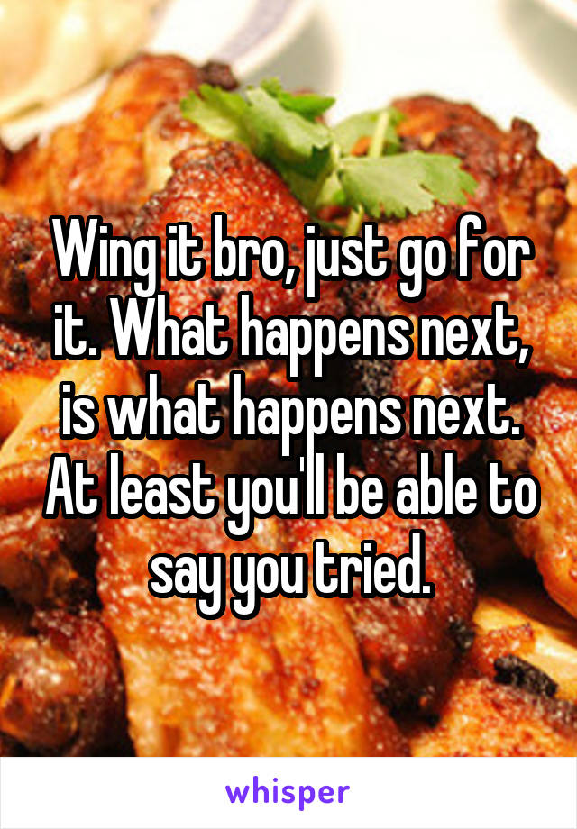 Wing it bro, just go for it. What happens next, is what happens next. At least you'll be able to say you tried.