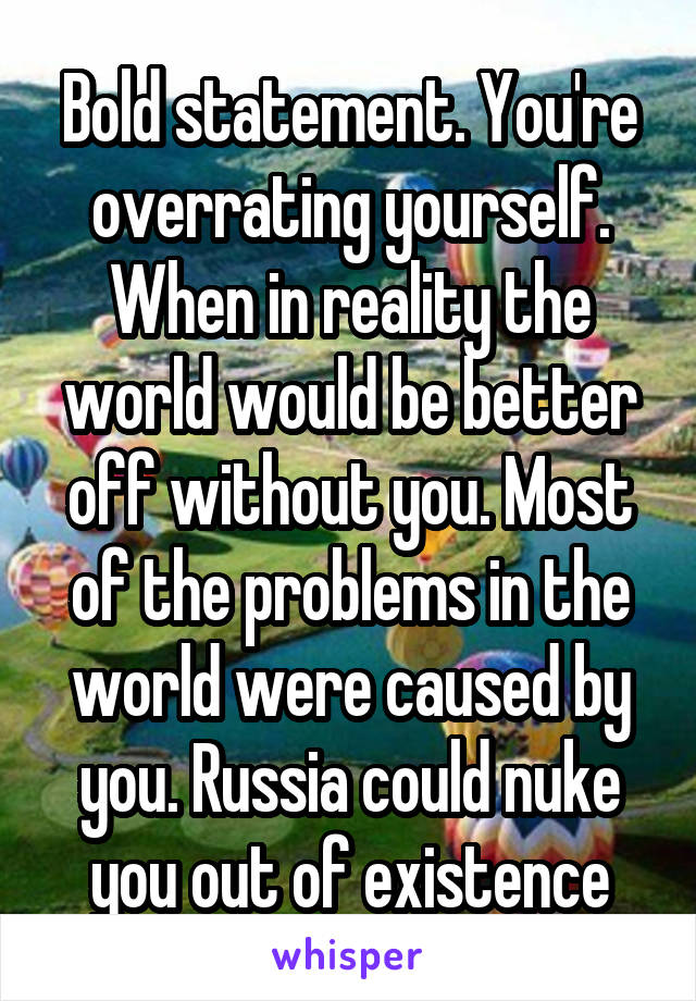 Bold statement. You're overrating yourself. When in reality the world would be better off without you. Most of the problems in the world were caused by you. Russia could nuke you out of existence