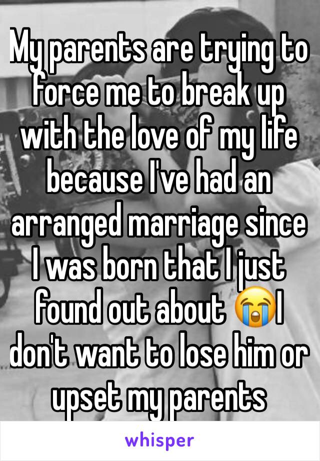 My parents are trying to force me to break up with the love of my life because I've had an arranged marriage since I was born that I just found out about 😭I don't want to lose him or upset my parents