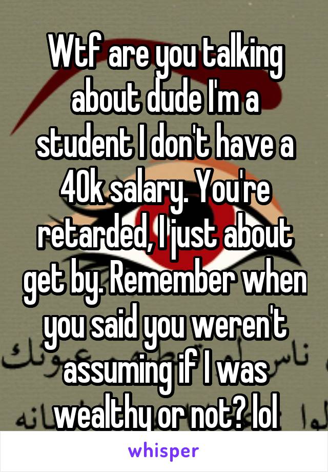 Wtf are you talking about dude I'm a student I don't have a 40k salary. You're retarded, I just about get by. Remember when you said you weren't assuming if I was wealthy or not? lol