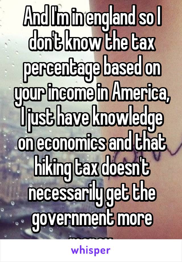 And I'm in england so I don't know the tax percentage based on your income in America, I just have knowledge on economics and that hiking tax doesn't necessarily get the government more money.