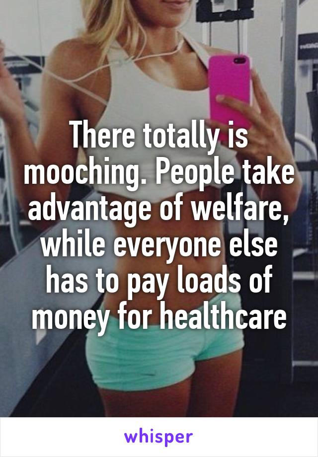 There totally is mooching. People take advantage of welfare, while everyone else has to pay loads of money for healthcare