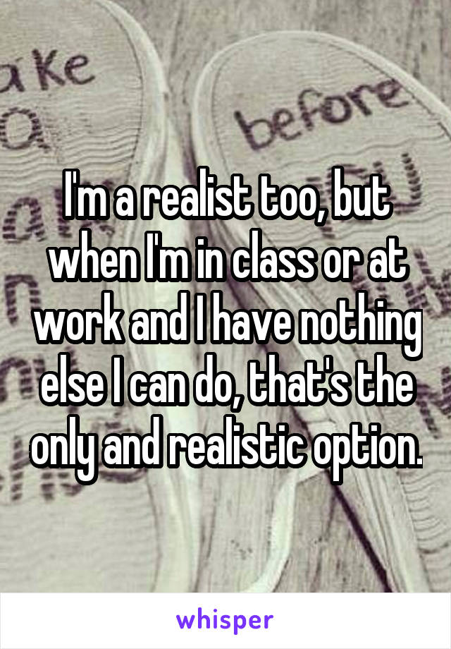 I'm a realist too, but when I'm in class or at work and I have nothing else I can do, that's the only and realistic option.