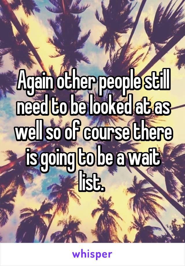 Again other people still need to be looked at as well so of course there is going to be a wait list. 