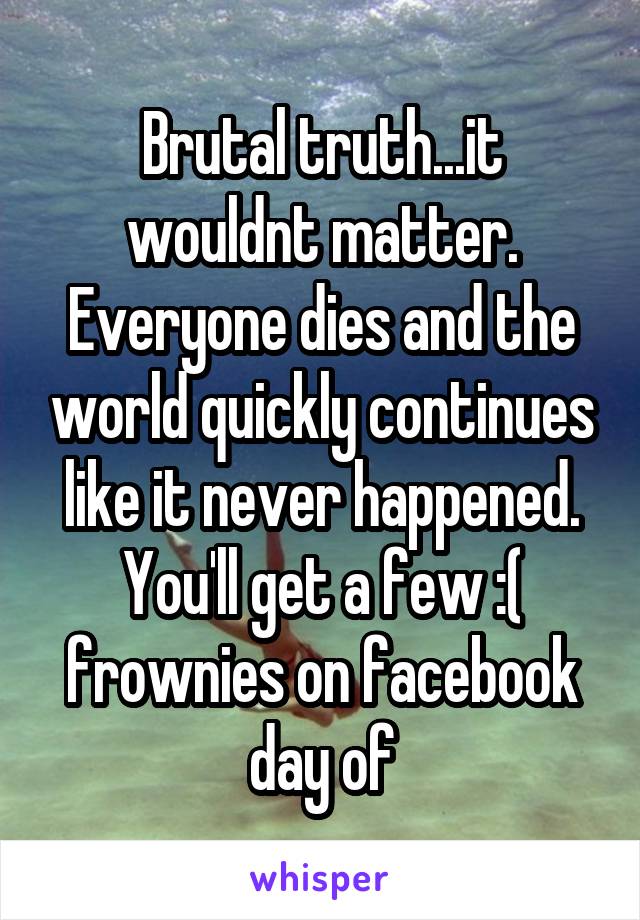 Brutal truth...it wouldnt matter. Everyone dies and the world quickly continues like it never happened. You'll get a few :( frownies on facebook day of