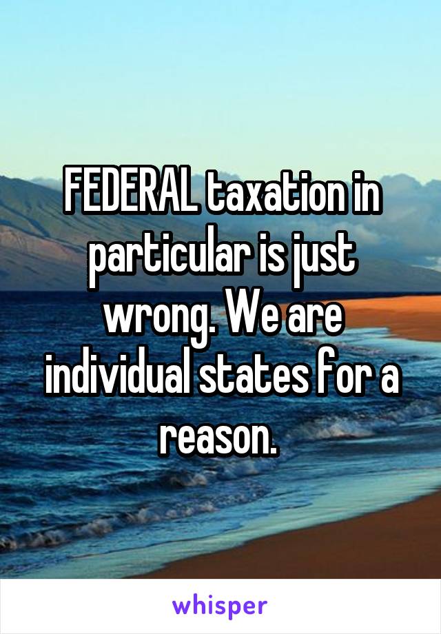 FEDERAL taxation in particular is just wrong. We are individual states for a reason. 