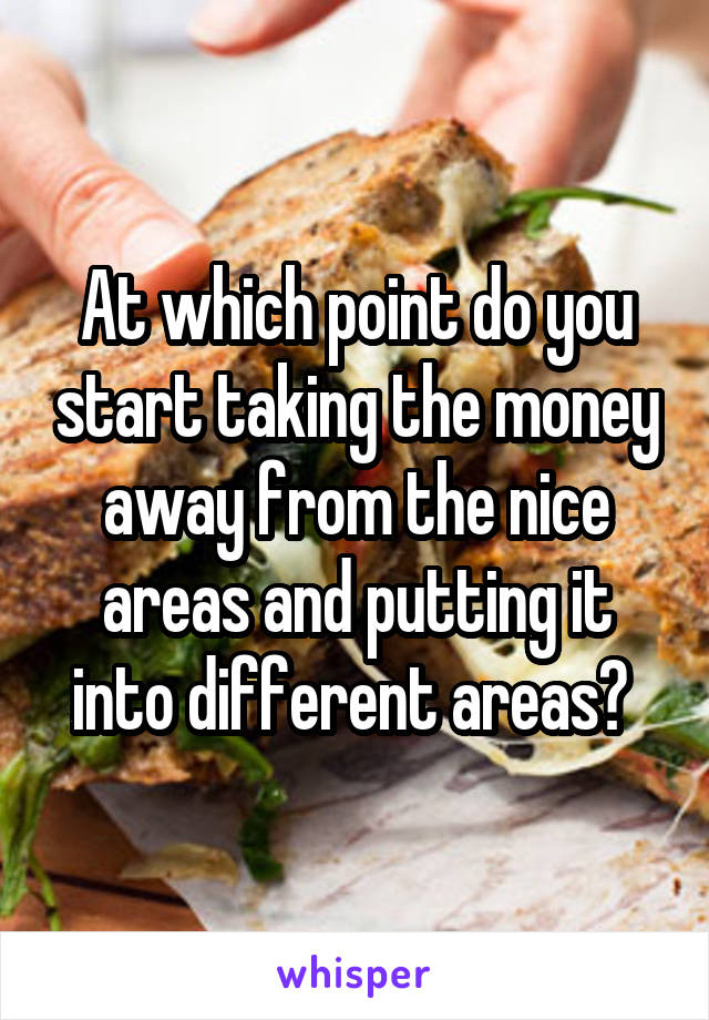 At which point do you start taking the money away from the nice areas and putting it into different areas? 
