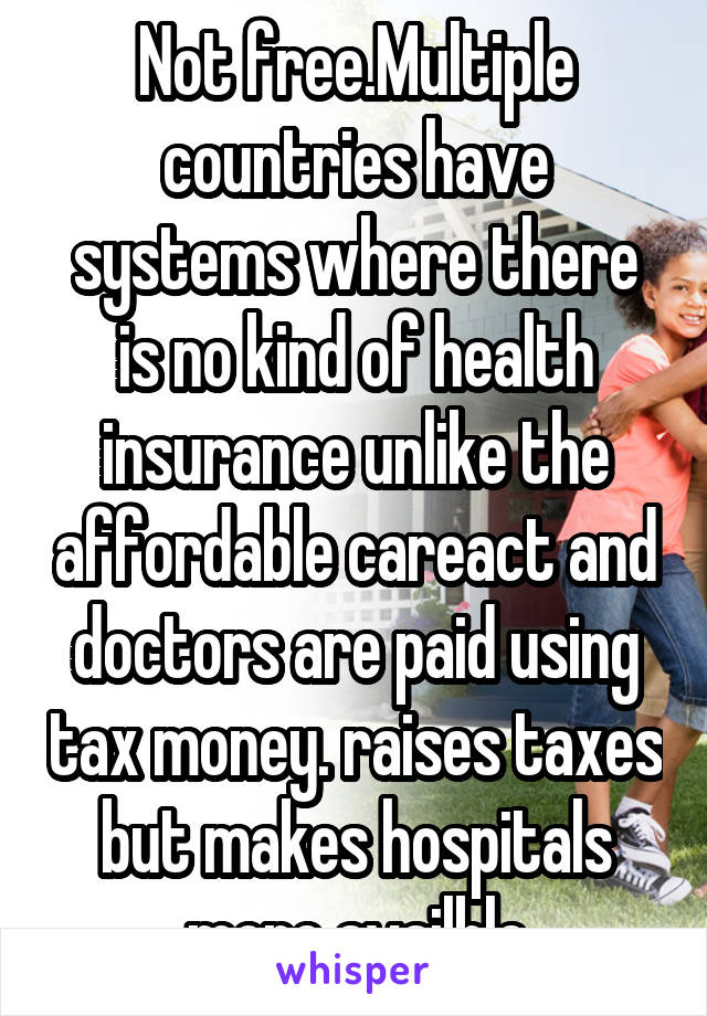 Not free.Multiple countries have systems where there is no kind of health insurance unlike the affordable careact and doctors are paid using tax money. raises taxes but makes hospitals more availble