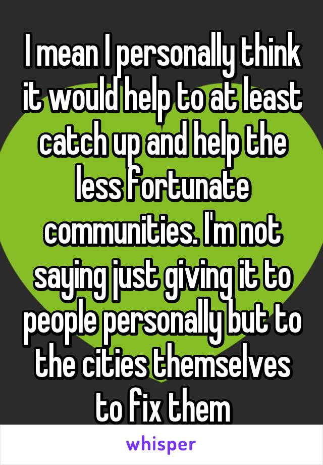 I mean I personally think it would help to at least catch up and help the less fortunate communities. I'm not saying just giving it to people personally but to the cities themselves to fix them