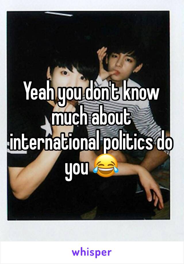 Yeah you don't know much about international politics do you 😂