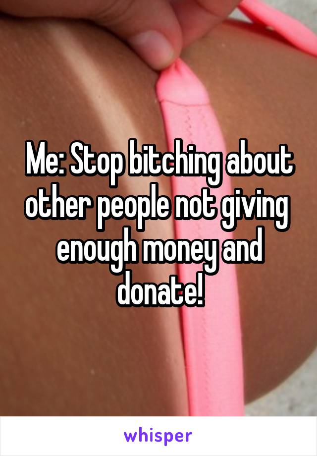 Me: Stop bitching about other people not giving  enough money and donate!