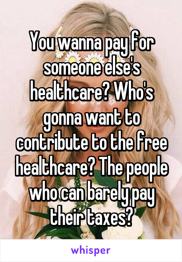 You wanna pay for someone else's healthcare? Who's gonna want to contribute to the free healthcare? The people who can barely pay their taxes?