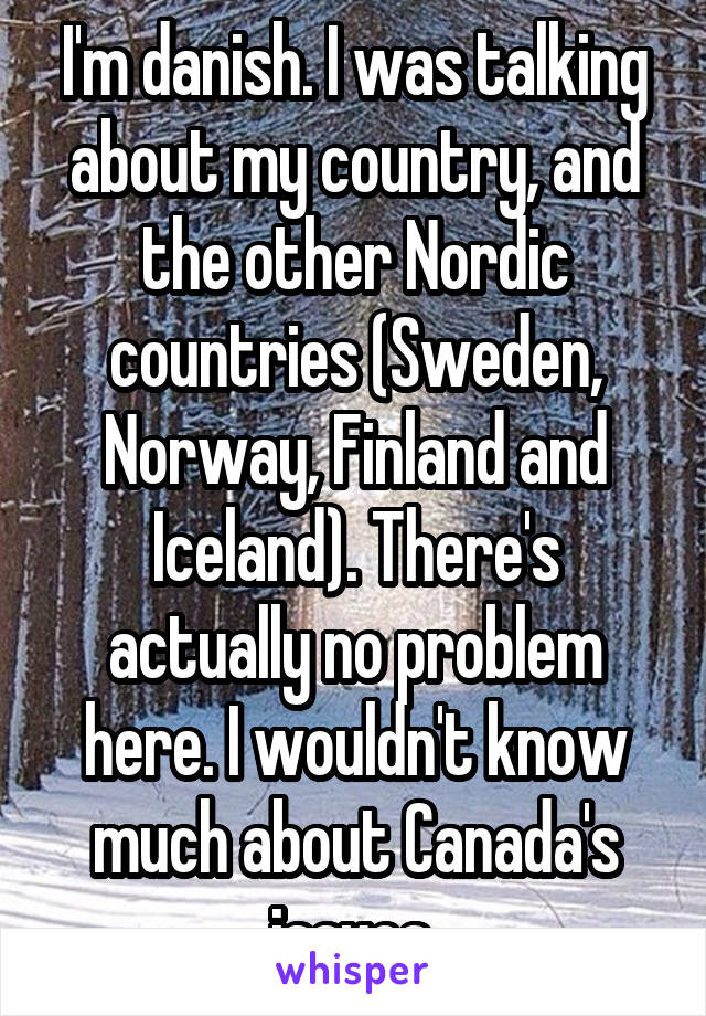 I'm danish. I was talking about my country, and the other Nordic countries (Sweden, Norway, Finland and Iceland). There's actually no problem here. I wouldn't know much about Canada's issues.