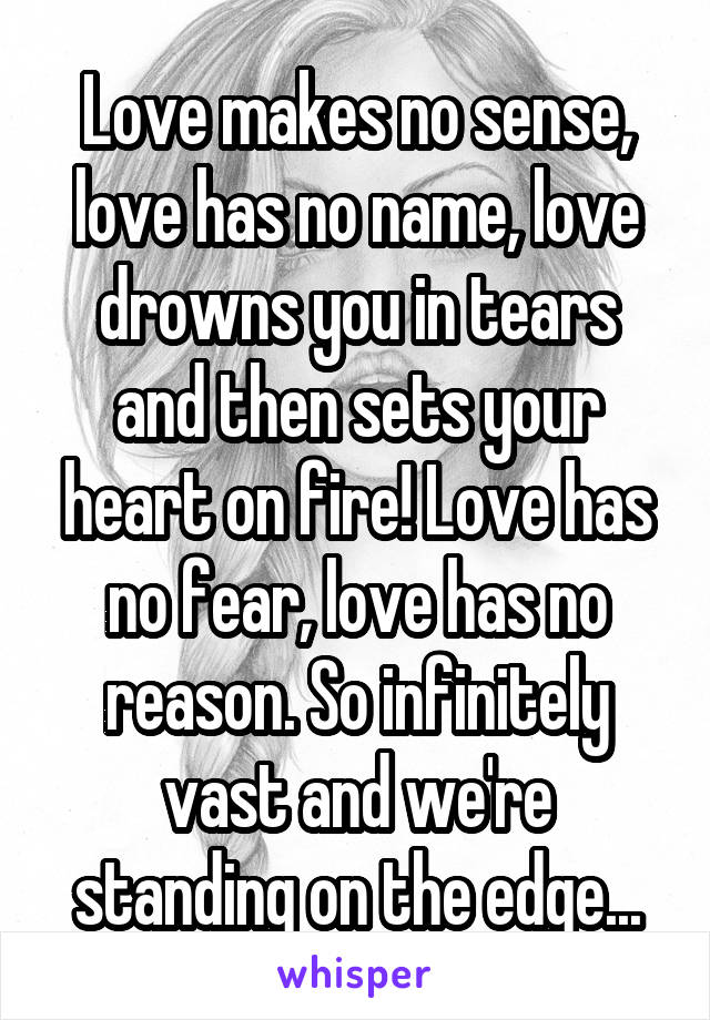 Love makes no sense, love has no name, love drowns you in tears and then sets your heart on fire! Love has no fear, love has no reason. So infinitely vast and we're standing on the edge...