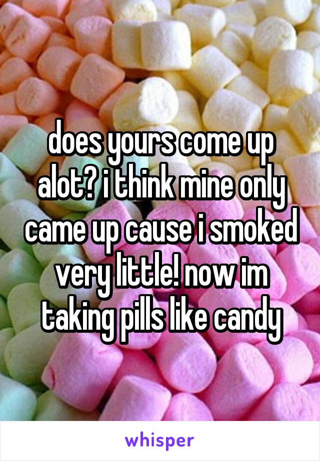 does yours come up alot? i think mine only came up cause i smoked very little! now im taking pills like candy