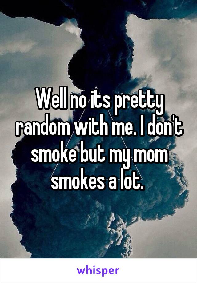 Well no its pretty random with me. I don't smoke but my mom smokes a lot. 