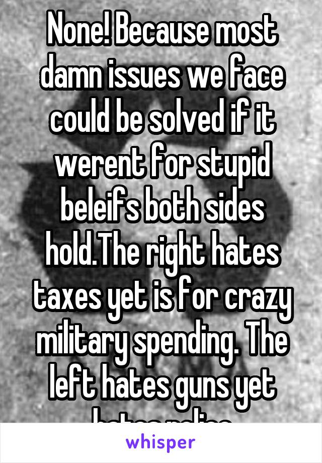 None! Because most damn issues we face could be solved if it werent for stupid beleifs both sides hold.The right hates taxes yet is for crazy military spending. The left hates guns yet hates police