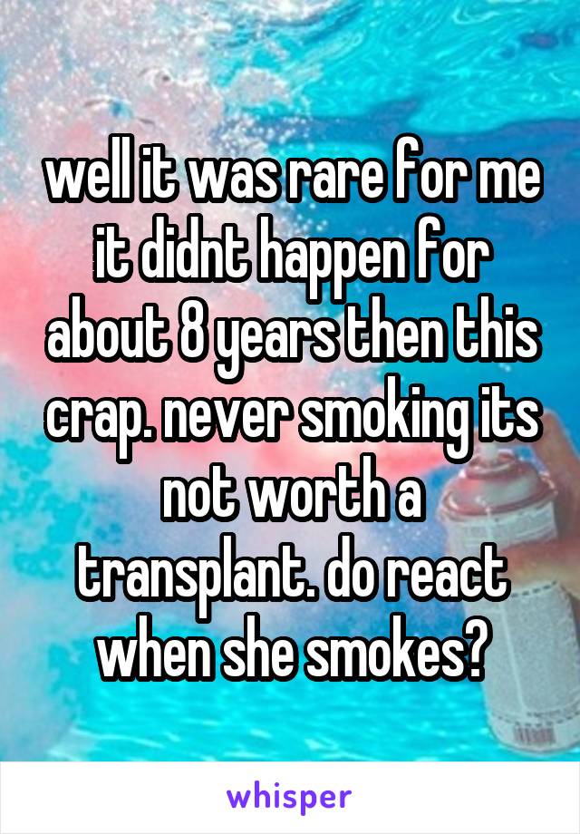 well it was rare for me it didnt happen for about 8 years then this crap. never smoking its not worth a transplant. do react when she smokes?