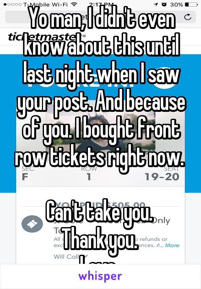 Yo man, I didn't even know about this until last night when I saw your post. And because of you. I bought front row tickets right now. 

Can't take you. 
Thank you. 
Love. 