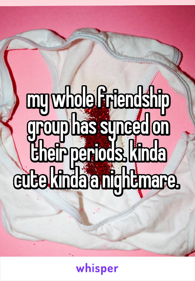 my whole friendship group has synced on their periods. kinda cute kinda a nightmare. 