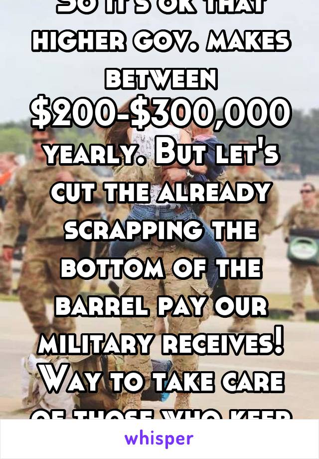 So it's ok that higher gov. makes between $200-$300,000 yearly. But let's cut the already scrapping the bottom of the barrel pay our military receives! Way to take care of those who keep you safe,nice