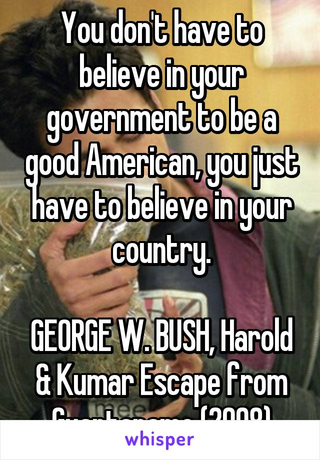 You don't have to believe in your government to be a good American, you just have to believe in your country.

GEORGE W. BUSH, Harold & Kumar Escape from Guantanamo (2008)