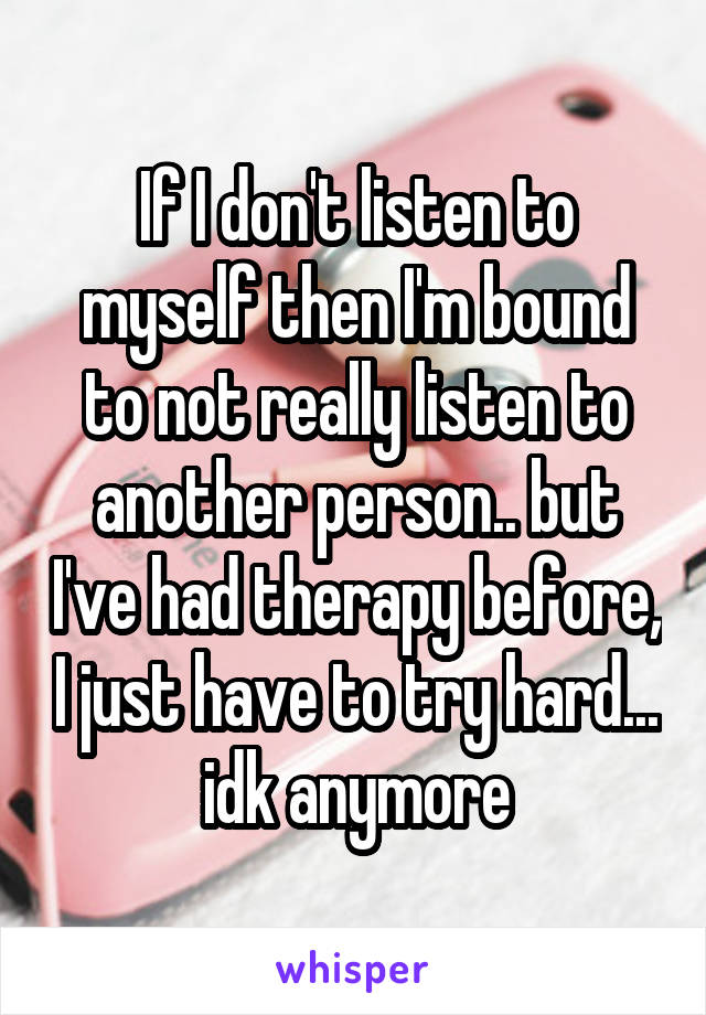 If I don't listen to myself then I'm bound to not really listen to another person.. but I've had therapy before, I just have to try hard... idk anymore