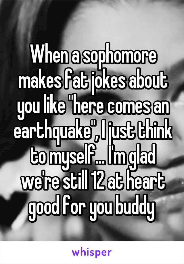 When a sophomore makes fat jokes about you like "here comes an earthquake", I just think to myself... I'm glad we're still 12 at heart good for you buddy 