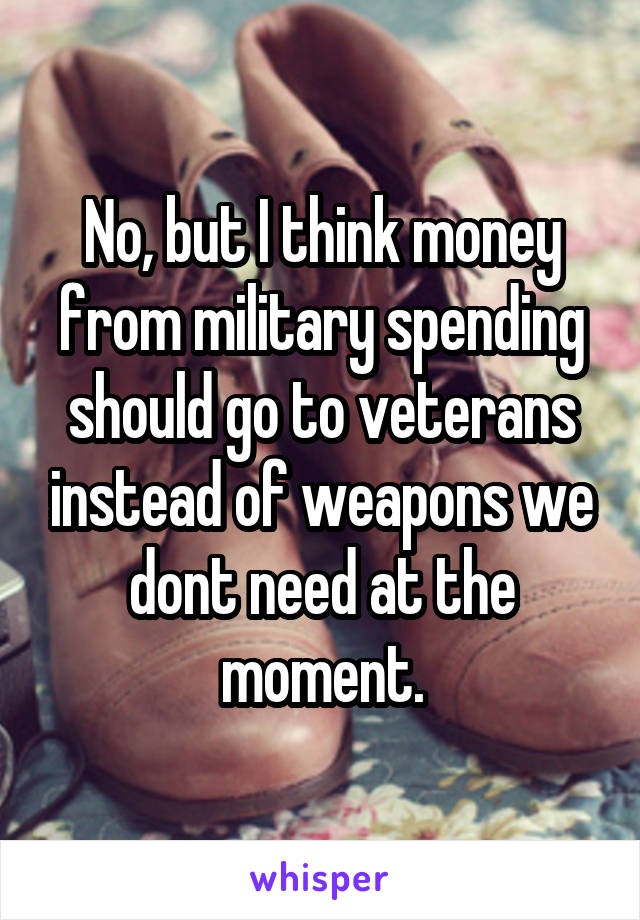 No, but I think money from military spending should go to veterans instead of weapons we dont need at the moment.