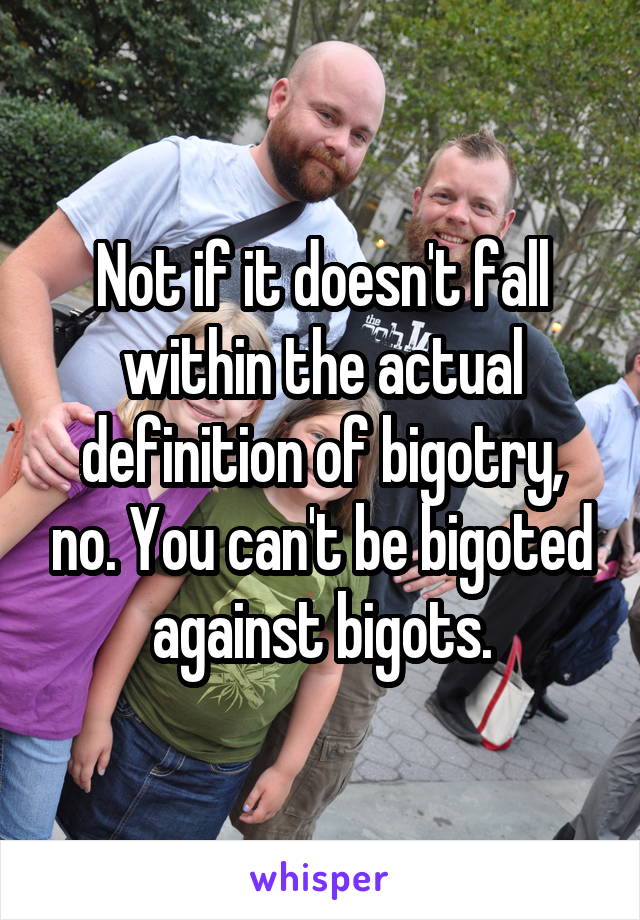 Not if it doesn't fall within the actual definition of bigotry, no. You can't be bigoted against bigots.