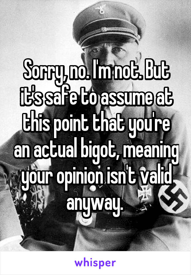 Sorry, no. I'm not. But it's safe to assume at this point that you're an actual bigot, meaning your opinion isn't valid anyway. 