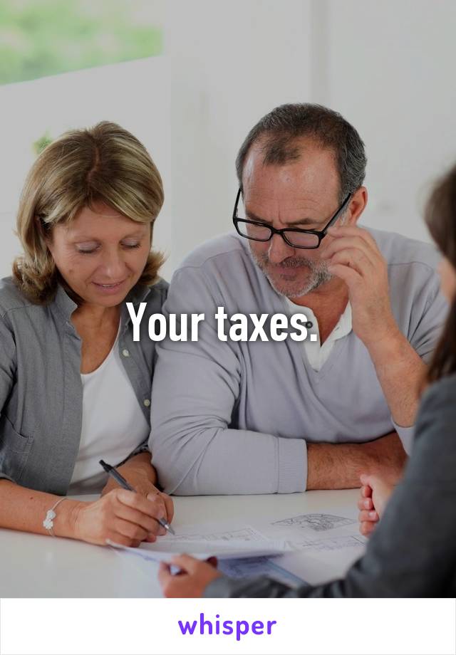 Your taxes. 