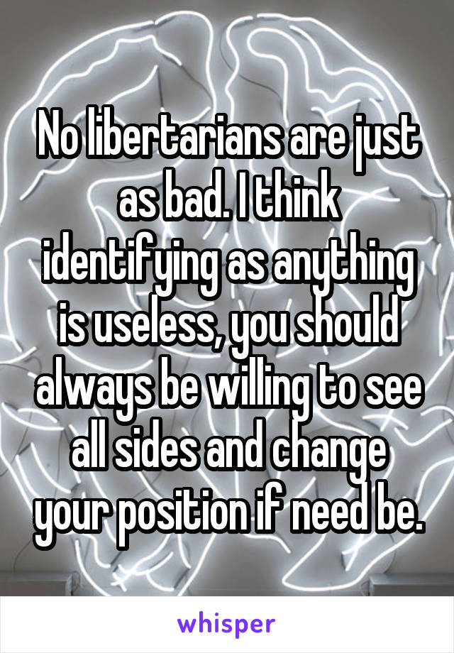 No libertarians are just as bad. I think identifying as anything is useless, you should always be willing to see all sides and change your position if need be.