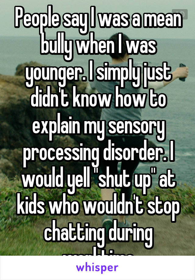 People say I was a mean bully when I was younger. I simply just didn't know how to explain my sensory processing disorder. I would yell "shut up" at kids who wouldn't stop chatting during worktime