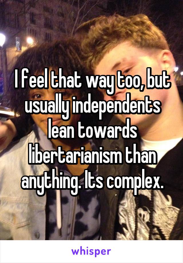I feel that way too, but usually independents lean towards libertarianism than anything. Its complex.