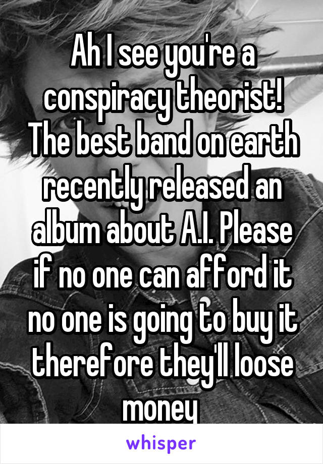 Ah I see you're a conspiracy theorist! The best band on earth recently released an album about A.I. Please if no one can afford it no one is going to buy it therefore they'll loose money 